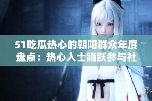 51吃瓜热心的朝阳群众年度盘点：热心人士踊跃参与社区活动，展现爱心与奉献精神