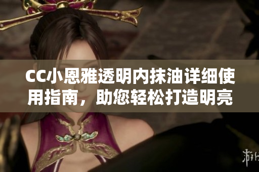 CC小恩雅透明内抹油详细使用指南，助您轻松打造明亮透明肌肤