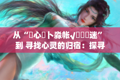 从“乀心髏卜淼帐√孞乸孞迷” 到 寻找心灵的归宿：探寻内心深处的迷失与重生