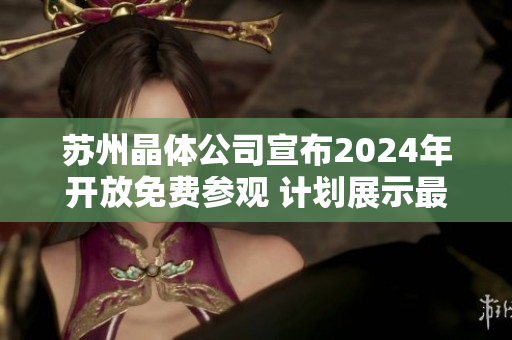 苏州晶体公司宣布2024年开放免费参观 计划展示最新科技和创新成果