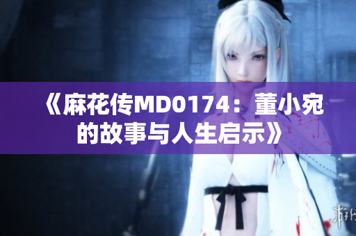 《麻花传MD0174：董小宛的故事与人生启示》