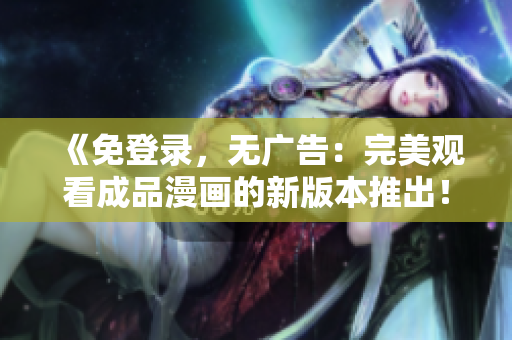 《免登录，无广告：完美观看成品漫画的新版本推出！》