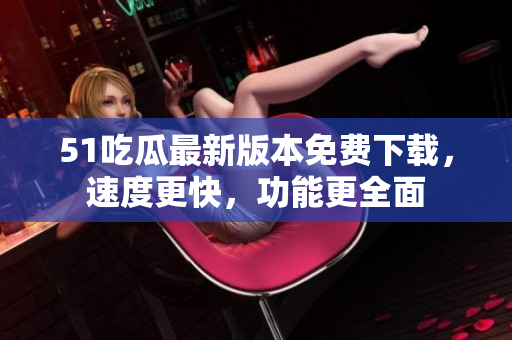 51吃瓜最新版本免费下载，速度更快，功能更全面