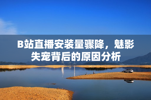 B站直播安装量骤降，魅影失宠背后的原因分析