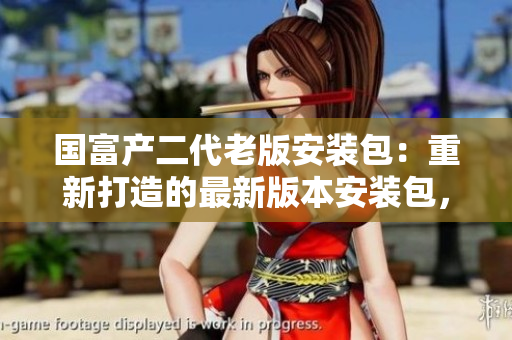 国富产二代老版安装包：重新打造的最新版本安装包，让你重新体验升级后的功能特性