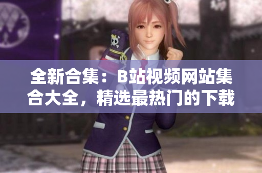 全新合集：B站视频网站集合大全，精选最热门的下载地址推荐列表