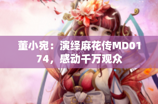 董小宛：演绎麻花传MD0174，感动千万观众