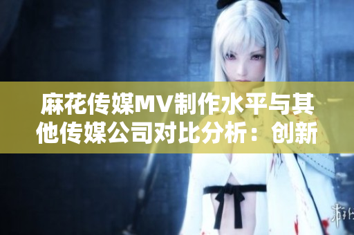 麻花传媒MV制作水平与其他传媒公司对比分析：创新与实力的对决