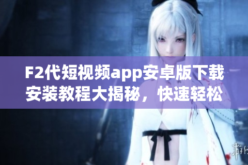 F2代短视频app安卓版下载安装教程大揭秘，快速轻松搞定！