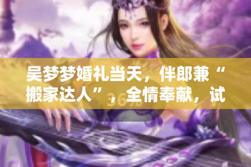 吴梦梦婚礼当天，伴郎兼“搬家达人”，全情奉献，试车备婚，精彩绝伦，时尚亮相！