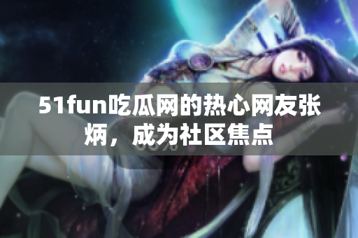 51fun吃瓜网的热心网友张炳，成为社区焦点