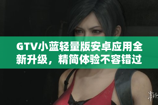 GTV小蓝轻量版安卓应用全新升级，精简体验不容错过
