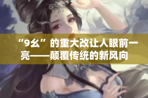 “9幺”的重大改让人眼前一亮——颠覆传统的新风向
