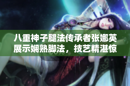 八重神子腿法传承者张娜英展示娴熟脚法，技艺精湛惊艳世人