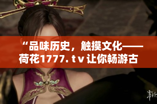 “品味历史，触摸文化——荷花1777. tⅴ让你畅游古典之美”