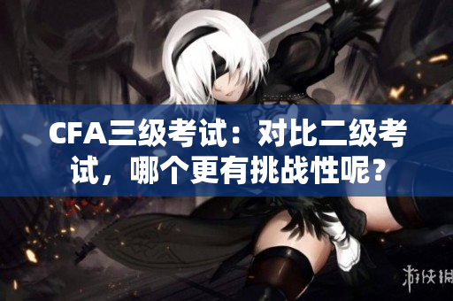 CFA三级考试：对比二级考试，哪个更有挑战性呢？