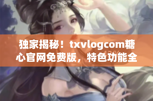 独家揭秘！txvlogcom糖心官网免费版，特色功能全解析，你知道的都在这里！