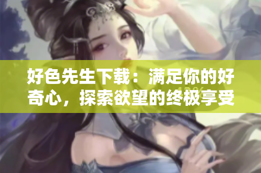 好色先生下载：满足你的好奇心，探索欲望的终极享受