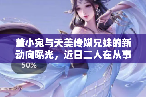 董小宛与天美传媒兄妹的新动向曝光，近日二人在从事怎样的活动？
