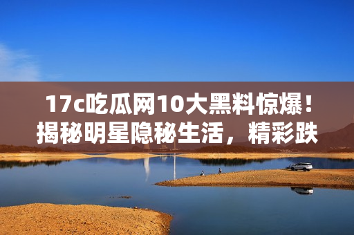 17c吃瓜网10大黑料惊爆！揭秘明星隐秘生活，精彩跌破天际