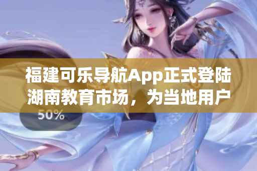 福建可乐导航App正式登陆湖南教育市场，为当地用户提供专业导航服务