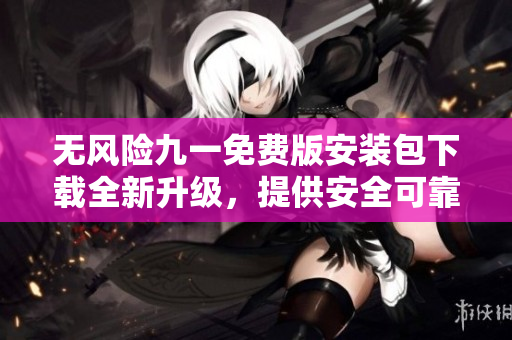 无风险九一免费版安装包下载全新升级，提供安全可靠的下载渠道