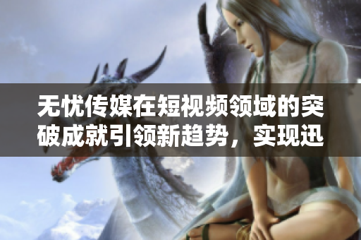 无忧传媒在短视频领域的突破成就引领新趋势，实现迅猛发展