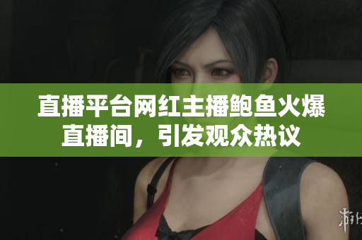 直播平台网红主播鲍鱼火爆直播间，引发观众热议