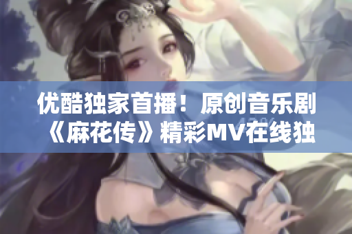 优酷独家首播！原创音乐剧《麻花传》精彩MV在线独家观看，震撼视听盛宴等你来！