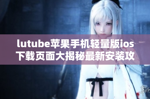 lutube苹果手机轻量版ios下载页面大揭秘最新安装攻略！