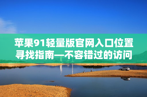 苹果91轻量版官网入口位置寻找指南—不容错过的访问通道