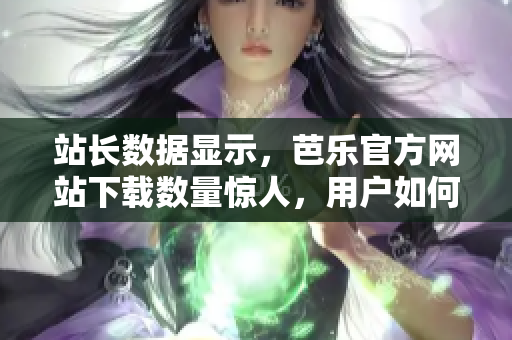 站长数据显示，芭乐官方网站下载数量惊人，用户如何评价？