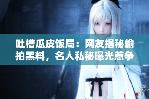 吐槽瓜皮饭局：网友揭秘偷拍黑料，名人私秘曝光惹争议