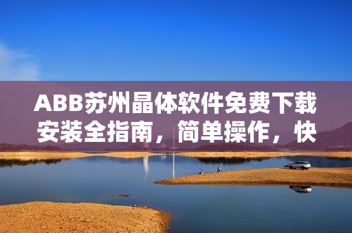 ABB苏州晶体软件免费下载安装全指南，简单操作，快速部署