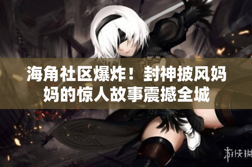 海角社区爆炸！封神披风妈妈的惊人故事震撼全城