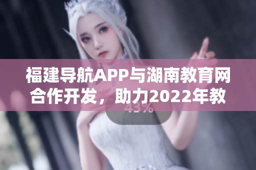 福建导航APP与湖南教育网合作开发，助力2022年教育信息互通