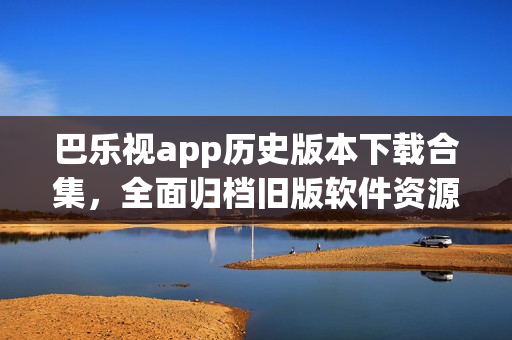 巴乐视app历史版本下载合集，全面归档旧版软件资源