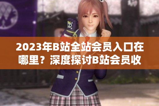 2023年B站全站会员入口在哪里？深度探讨B站会员收费政策