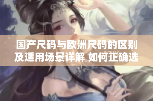 国产尺码与欧洲尺码的区别及适用场景详解 如何正确选择适合你的尺码？