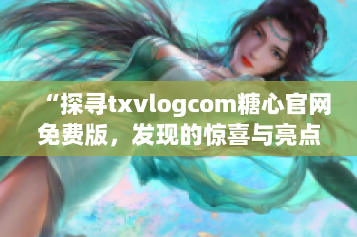 “探寻txvlogcom糖心官网免费版，发现的惊喜与亮点”