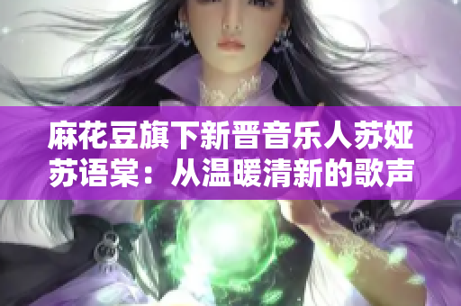 麻花豆旗下新晋音乐人苏娅苏语棠：从温暖清新的歌声到独特创作的音乐魅力