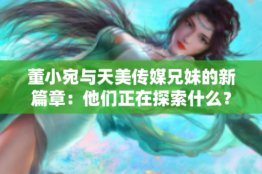 董小宛与天美传媒兄妹的新篇章：他们正在探索什么？