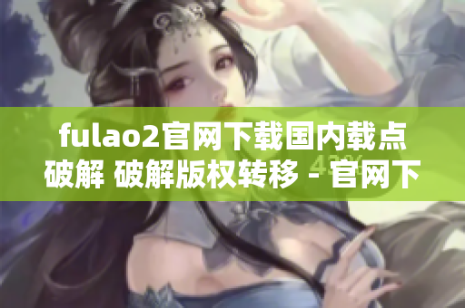 fulao2官网下载国内载点破解 破解版权转移 - 官网下载地址获取及国内载点指南