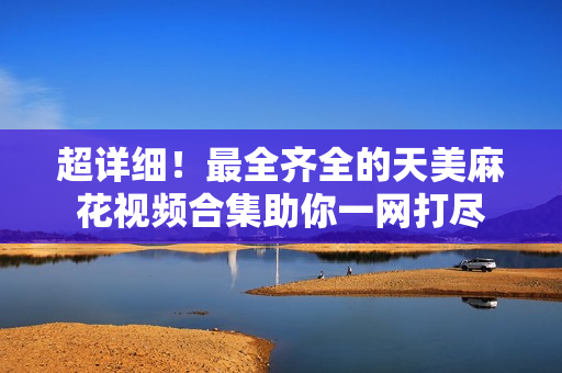 超详细！最全齐全的天美麻花视频合集助你一网打尽