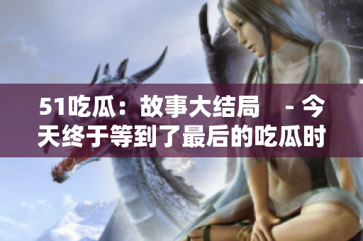 51吃瓜：故事大结局　- 今天终于等到了最后的吃瓜时间