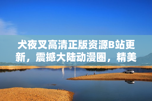 犬夜叉高清正版资源B站更新，震撼大陆动漫圈，精美画质惊艳万千粉丝