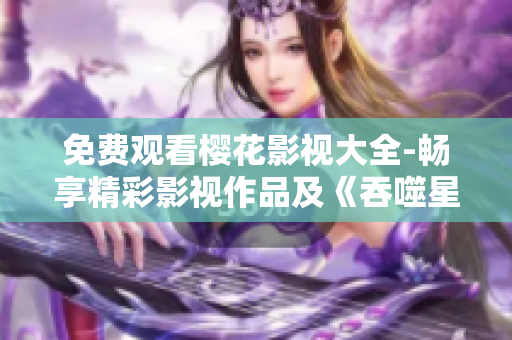免费观看樱花影视大全-畅享精彩影视作品及《吞噬星空》独家热播 