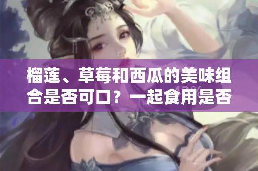 榴莲、草莓和西瓜的美味组合是否可口？一起食用是否有益健康？