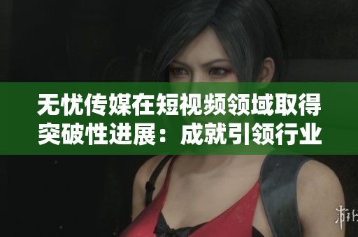 无忧传媒在短视频领域取得突破性进展：成就引领行业未来