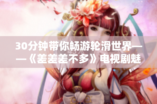 30分钟带你畅游轮滑世界——《差差差不多》电视剧魅力全揭秘